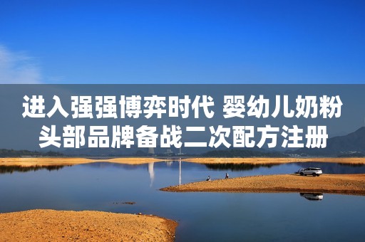 进入强强博弈时代 婴幼儿奶粉头部品牌备战二次配方注册