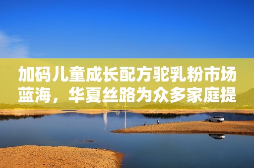 加码儿童成长配方驼乳粉市场蓝海，华夏丝路为众多家庭提供营养盛宴