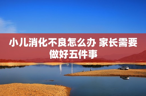 小儿消化不良怎么办 家长需要做好五件事