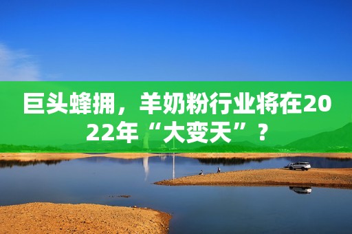 巨头蜂拥，羊奶粉行业将在2022年“大变天”？