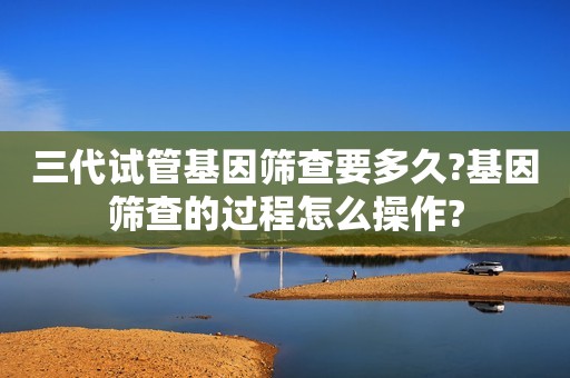 三代试管基因筛查要多久?基因筛查的过程怎么操作?
