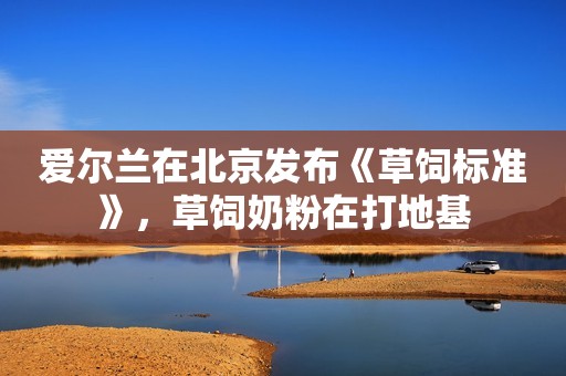 爱尔兰在北京发布《草饲标准》，草饲奶粉在打地基