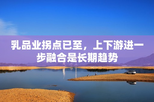 乳品业拐点已至，上下游进一步融合是长期趋势