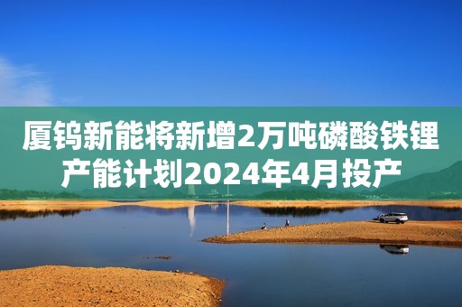 厦钨新能将新增2万吨磷酸铁锂产能计划2024年4月投产