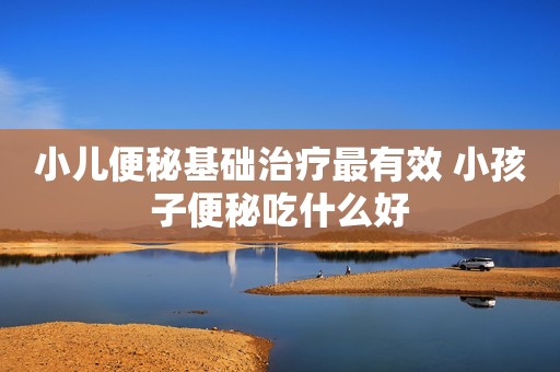 小儿便秘基础治疗最有效 小孩子便秘吃什么好