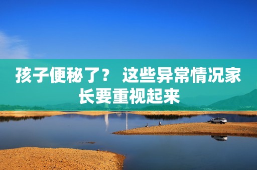 孩子便秘了？ 这些异常情况家长要重视起来