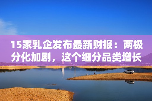 15家乳企发布最新财报：两极分化加剧，这个细分品类增长惊人…
