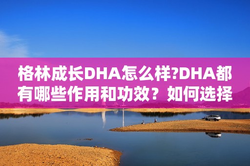 格林成长DHA怎么样?DHA都有哪些作用和功效？如何选择适合有效的DHA补剂？