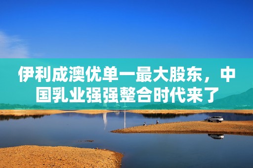 伊利成澳优单一最大股东，中国乳业强强整合时代来了