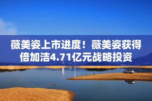 薇美姿上市进度！薇美姿获得倍加洁4.71亿元战略投资