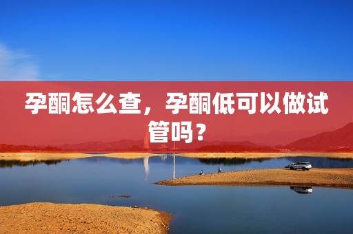 孕酮怎么查，孕酮低可以做试管吗？