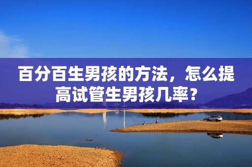 百分百生男孩的方法，怎么提高试管生男孩几率？