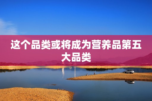 这个品类或将成为营养品第五大品类