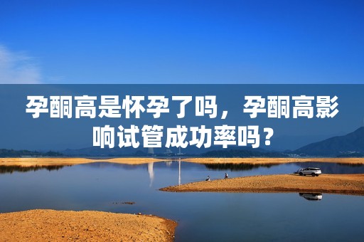 孕酮高是怀孕了吗，孕酮高影响试管成功率吗？