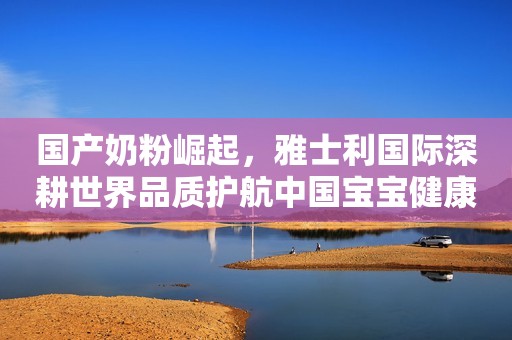 国产奶粉崛起，雅士利国际深耕世界品质护航中国宝宝健康
