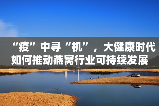 “疫”中寻“机”，大健康时代如何推动燕窝行业可持续发展