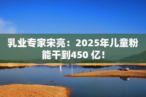 乳业专家宋亮：2025年儿童粉能干到450 亿！