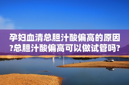 孕妇血清总胆汁酸偏高的原因?总胆汁酸偏高可以做试管吗?
