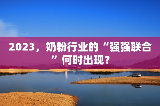 2023，奶粉行业的“强强联合”何时出现？