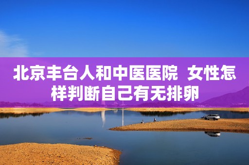 北京丰台人和中医医院  女性怎样判断自己有无排卵