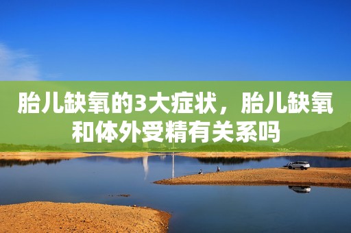 胎儿缺氧的3大症状，胎儿缺氧和体外受精有关系吗