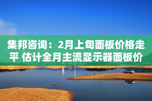集邦咨询：2月上旬面板价格走平 估计全月主流显示器面板价格仍将呈现缓跌趋势