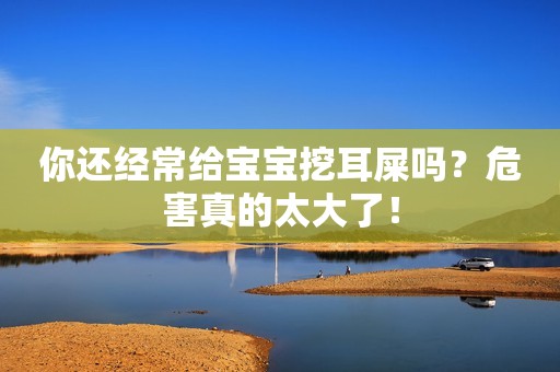 你还经常给宝宝挖耳屎吗？危害真的太大了！