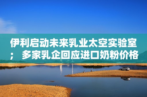 伊利启动未来乳业太空实验室； 多家乳企回应进口奶粉价格上涨