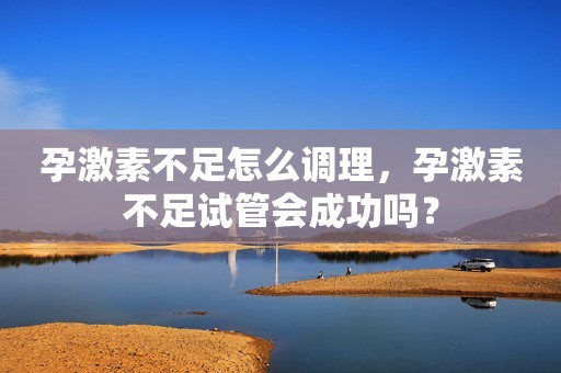 孕激素不足怎么调理，孕激素不足试管会成功吗？