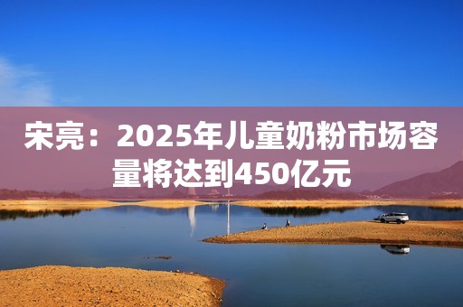 宋亮：2025年儿童奶粉市场容量将达到450亿元