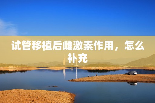 试管移植后雌激素作用，怎么补充
