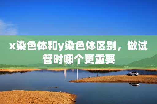 x染色体和y染色体区别，做试管时哪个更重要