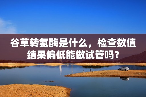 谷草转氨酶是什么，检查数值结果偏低能做试管吗？