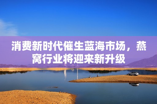 消费新时代催生蓝海市场，燕窝行业将迎来新升级