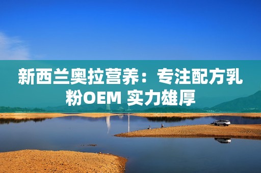 新西兰奥拉营养：专注配方乳粉OEM 实力雄厚