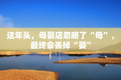 这年头，母婴店忽略了“母”，最终会丢掉“婴”