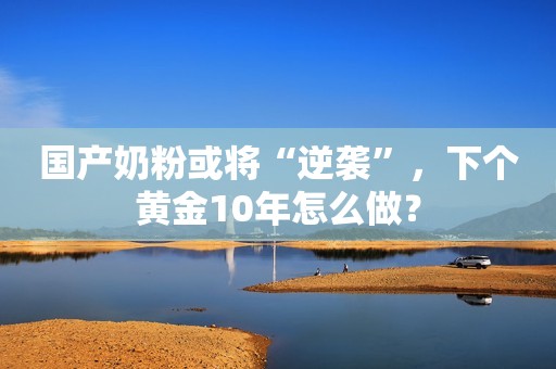 国产奶粉或将“逆袭”，下个黄金10年怎么做？