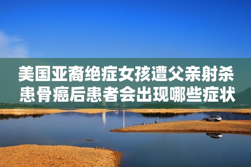 美国亚裔绝症女孩遭父亲射杀 患骨癌后患者会出现哪些症状