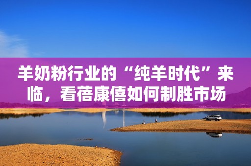 羊奶粉行业的“纯羊时代”来临，看蓓康僖如何制胜市场