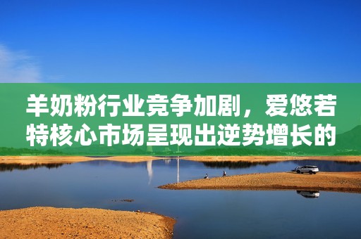 羊奶粉行业竞争加剧，爱悠若特核心市场呈现出逆势增长的态势