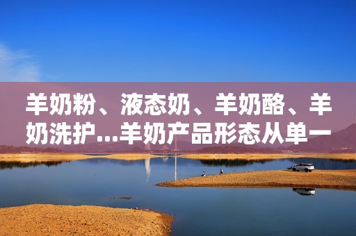 羊奶粉、液态奶、羊奶酪、羊奶洗护...羊奶产品形态从单一走向多元！