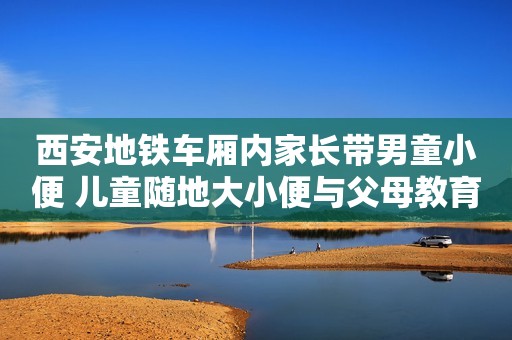 西安地铁车厢内家长带男童小便 儿童随地大小便与父母教育有关
