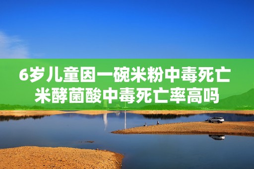 6岁儿童因一碗米粉中毒死亡 米酵菌酸中毒死亡率高吗