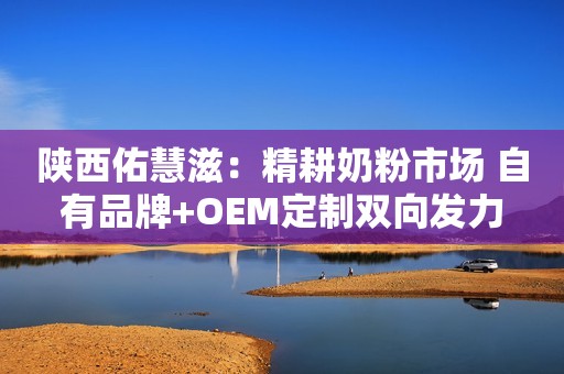陕西佑慧滋：精耕奶粉市场 自有品牌+OEM定制双向发力