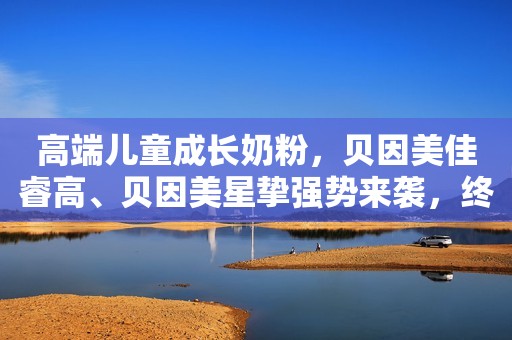 高端儿童成长奶粉，贝因美佳睿高、贝因美星挚强势来袭，终端热卖，代理无忧！