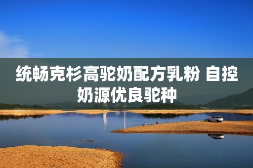统畅克杉高驼奶配方乳粉 自控奶源优良驼种