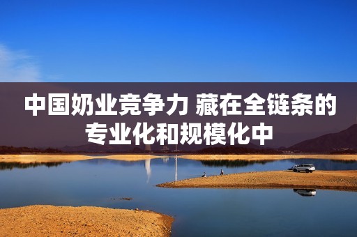 中国奶业竞争力 藏在全链条的专业化和规模化中