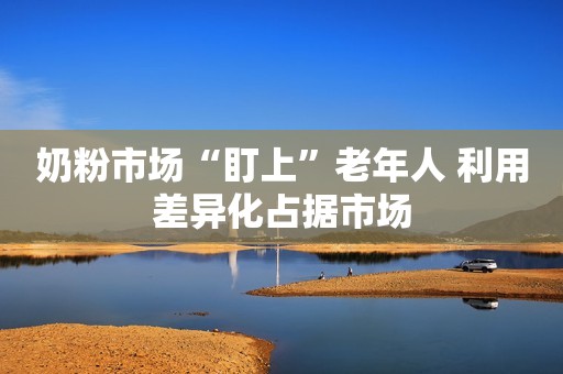 奶粉市场“盯上”老年人 利用差异化占据市场
