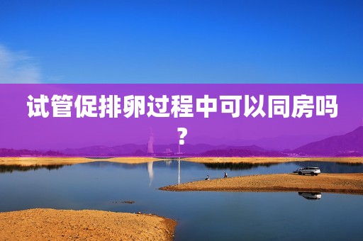 试管促排卵过程中可以同房吗?