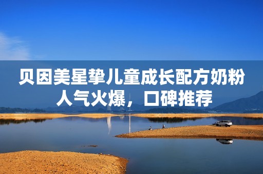贝因美星挚儿童成长配方奶粉 人气火爆，口碑推荐
